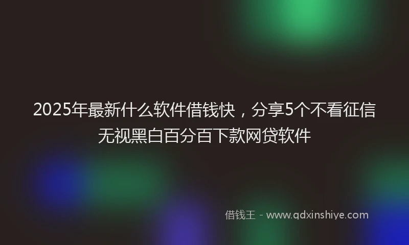 2025年最新什么软件借钱快，分享5个不看征信无视黑白百分百下款网贷软件