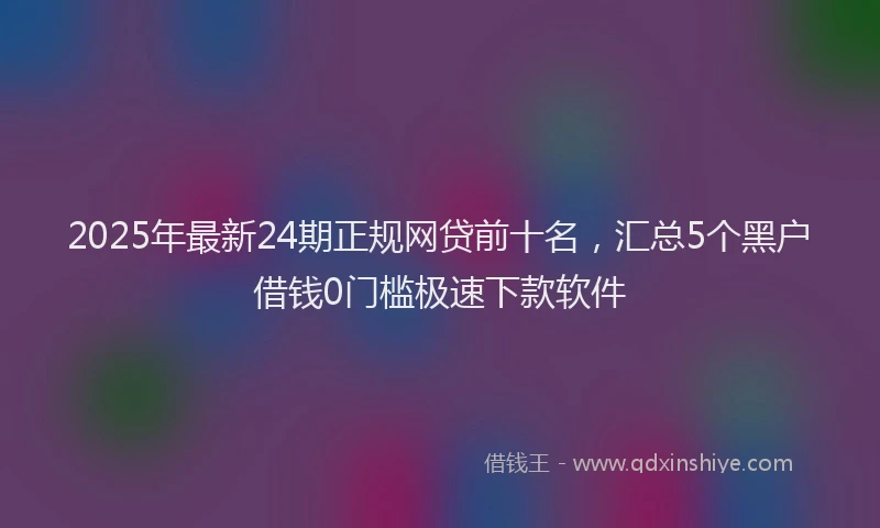 2025年最新24期正规网贷前十名，汇总5个黑户借钱0门槛极速下款软件