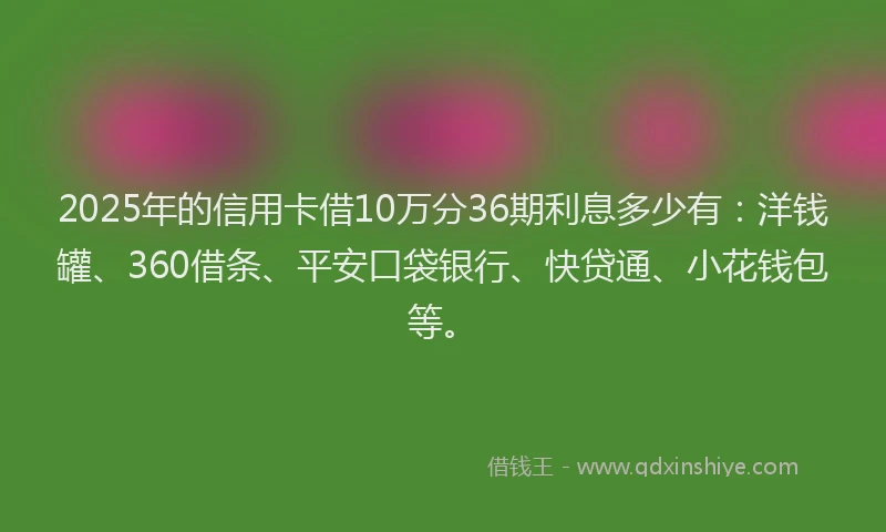2025年的信用卡借10万分36期利息多少有：洋钱罐、360借条、平安口袋银行、快贷通、小花钱包等。