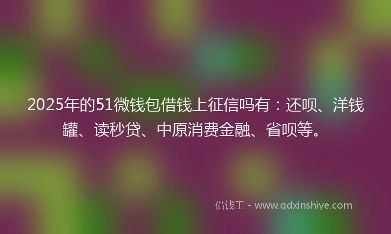 2025年的51微钱包借钱上征信吗有：还呗、洋钱罐、读秒贷、中原消费金融、省呗等。