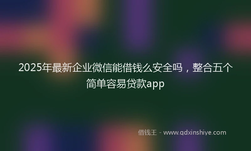 2025年最新企业微信能借钱么安全吗，整合五个简单容易贷款app