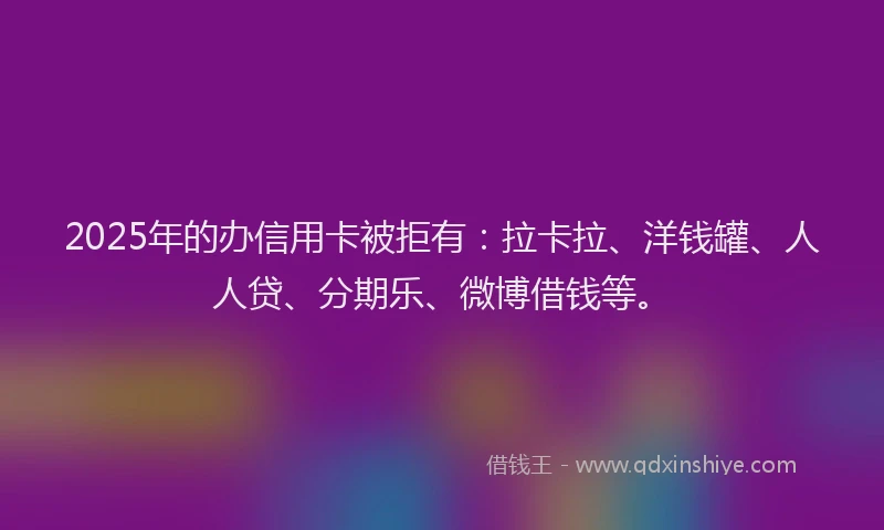 2025年的办信用卡被拒有：拉卡拉、洋钱罐、人人贷、分期乐、微博借钱等。