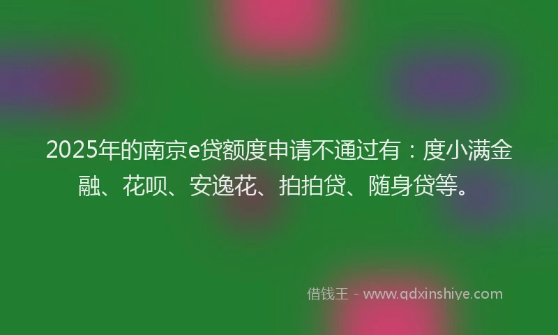 2025年的南京e贷额度申请不通过有：度小满金融、花呗、安逸花、拍拍贷、随身贷等。