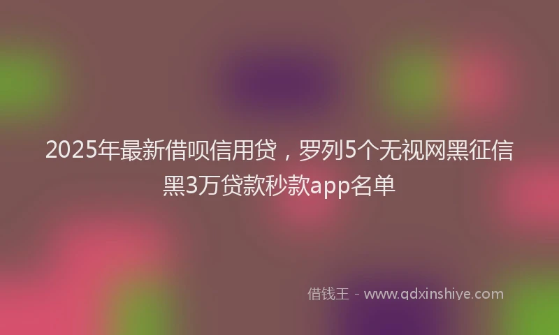 2025年最新借呗信用贷，罗列5个无视网黑征信黑3万贷款秒款app名单