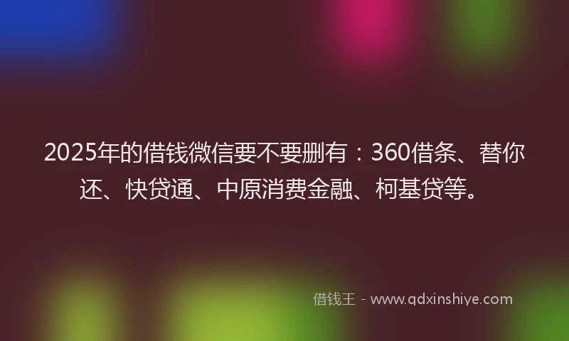 2025年的借钱微信要不要删有：360借条、替你还、快贷通、中原消费金融、柯基贷等。