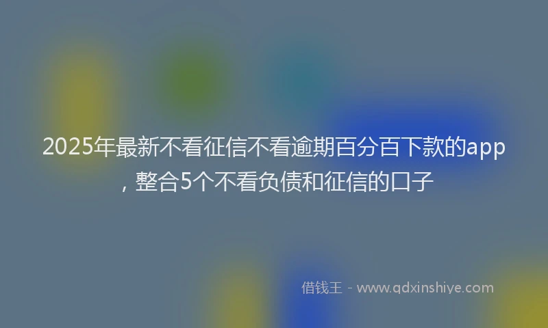 2025年最新不看征信不看逾期百分百下款的app，整合5个不看负债和征信的口子