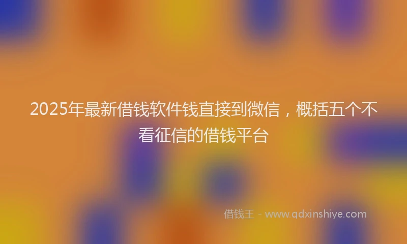 2025年最新借钱软件钱直接到微信，概括五个不看征信的借钱平台