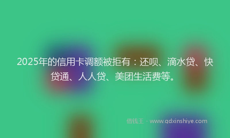 2025年的信用卡调额被拒有：还呗、滴水贷、快贷通、人人贷、美团生活费等。
