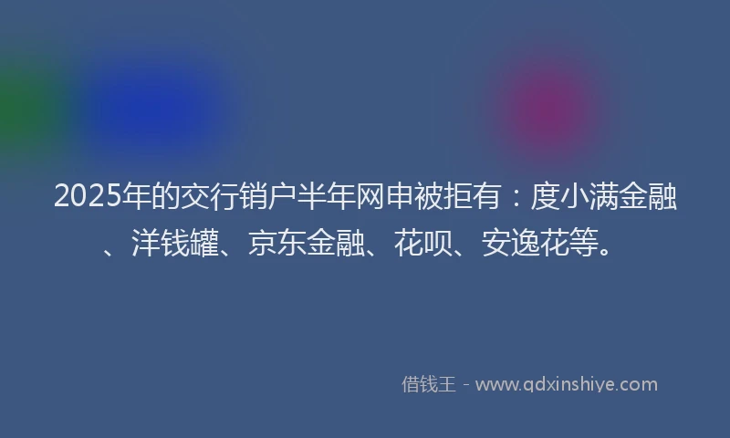 2025年的交行销户半年网申被拒有：度小满金融、洋钱罐、京东金融、花呗、安逸花等。