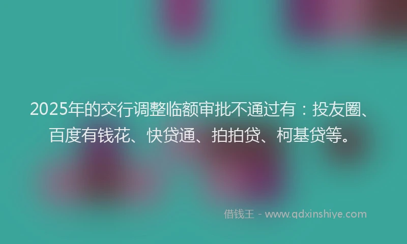 2025年的交行调整临额审批不通过有：投友圈、百度有钱花、快贷通、拍拍贷、柯基贷等。