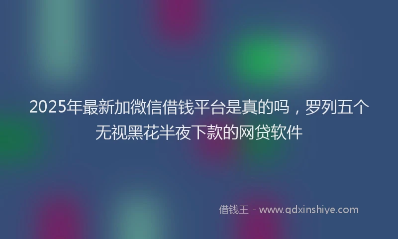 2025年最新加微信借钱平台是真的吗，罗列五个无视黑花半夜下款的网贷软件