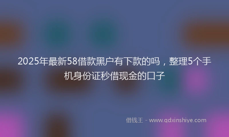 2025年最新58借款黑户有下款的吗，整理5个手机身份证秒借现金的口子