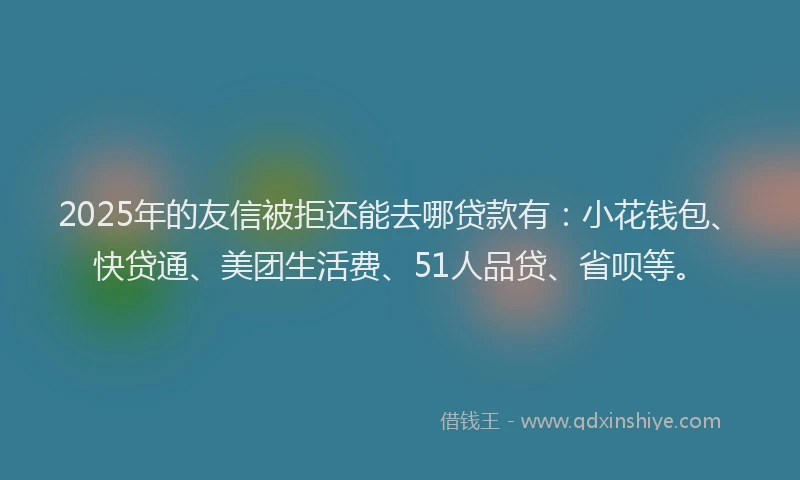 2025年的友信被拒还能去哪贷款有：小花钱包、快贷通、美团生活费、51人品贷、省呗等。