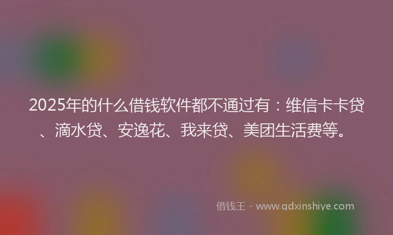 2025年的什么借钱软件都不通过有：维信卡卡贷、滴水贷、安逸花、我来贷、美团生活费等。