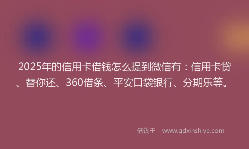 2025年的信用卡借钱怎么提到微信有：信用卡贷、替你还、360借条、平安口袋银行、分期乐等。