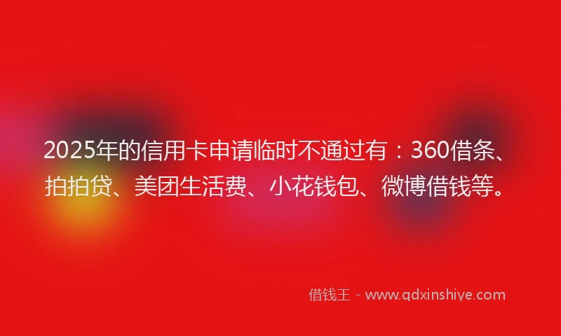 2025年的信用卡申请临时不通过有：360借条、拍拍贷、美团生活费、小花钱包、微博借钱等。