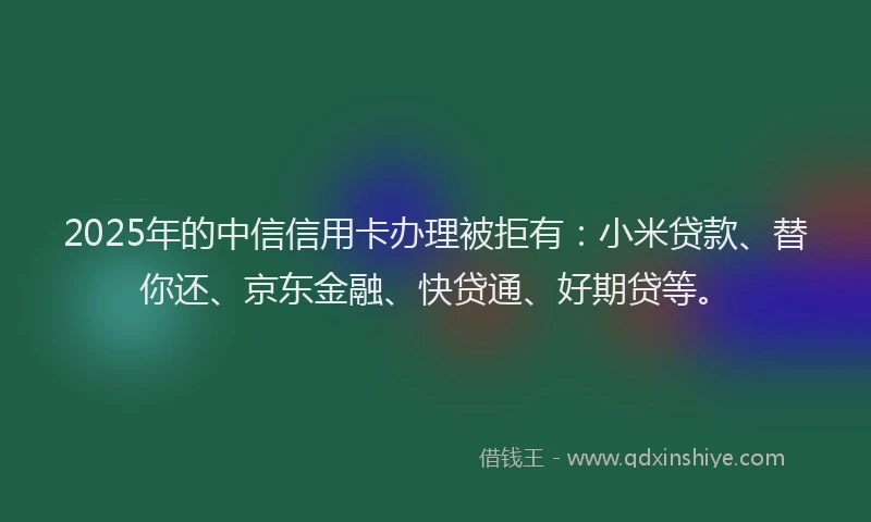 2025年的中信信用卡办理被拒有：小米贷款、替你还、京东金融、快贷通、好期贷等。