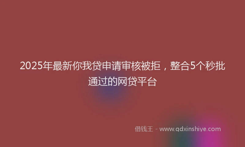 2025年最新你我贷申请审核被拒，整合5个秒批通过的网贷平台
