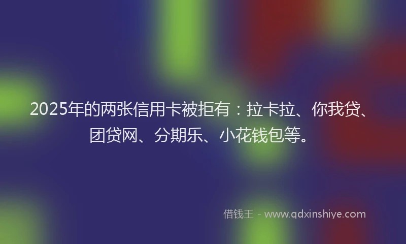 2025年的两张信用卡被拒有：拉卡拉、你我贷、团贷网、分期乐、小花钱包等。