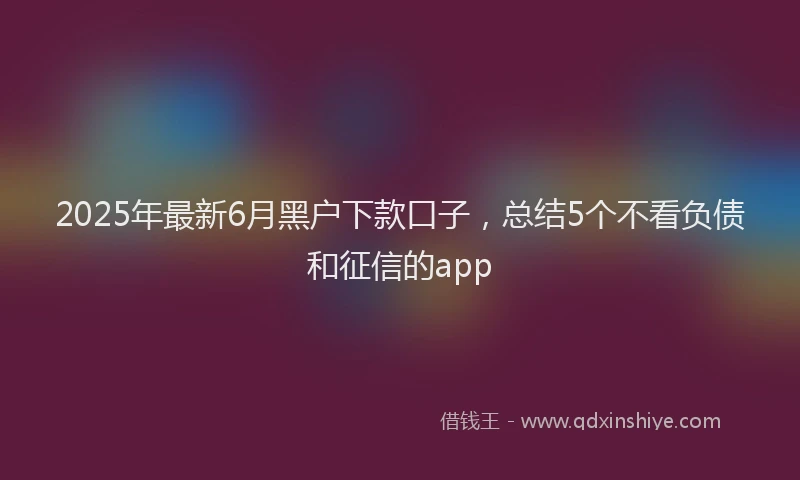 2025年最新6月黑户下款口子，总结5个不看负债和征信的app