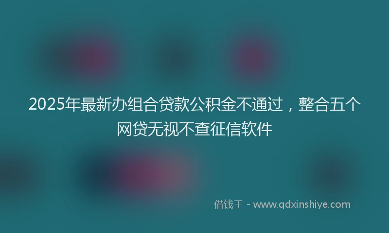 2025年最新办组合贷款公积金不通过，整合五个网贷无视不查征信软件