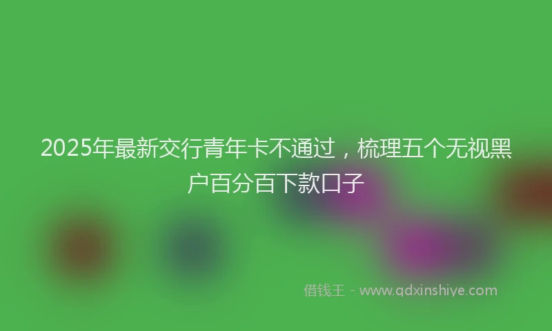 2025年最新交行青年卡不通过，梳理五个无视黑户百分百下款口子