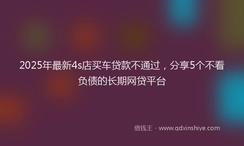 2025年最新4s店买车贷款不通过，分享5个不看负债的长期网贷平台