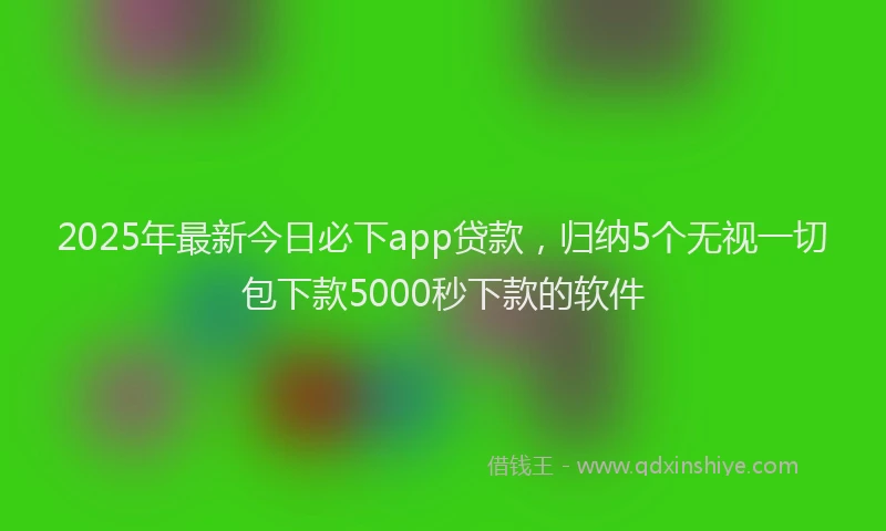 2025年最新今日必下app贷款，归纳5个无视一切包下款5000秒下款的软件