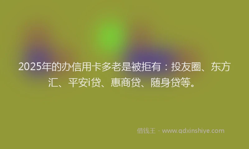 2025年的办信用卡多老是被拒有：投友圈、东方汇、平安i贷、惠商贷、随身贷等。