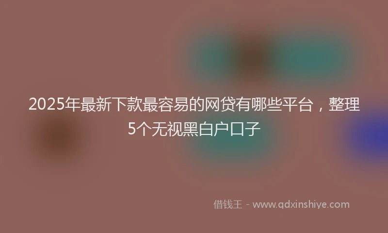 2025年最新下款最容易的网贷有哪些平台，整理5个无视黑白户口子