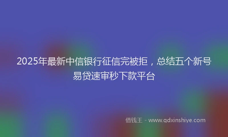 2025年最新中信银行征信完被拒，总结五个新号易贷速审秒下款平台