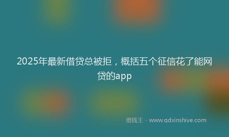2025年最新借贷总被拒，概括五个征信花了能网贷的app