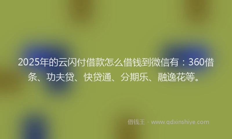 2025年的云闪付借款怎么借钱到微信有：360借条、功夫贷、快贷通、分期乐、融逸花等。