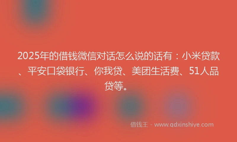 2025年的借钱微信对话怎么说的话有：小米贷款、平安口袋银行、你我贷、美团生活费、51人品贷等。