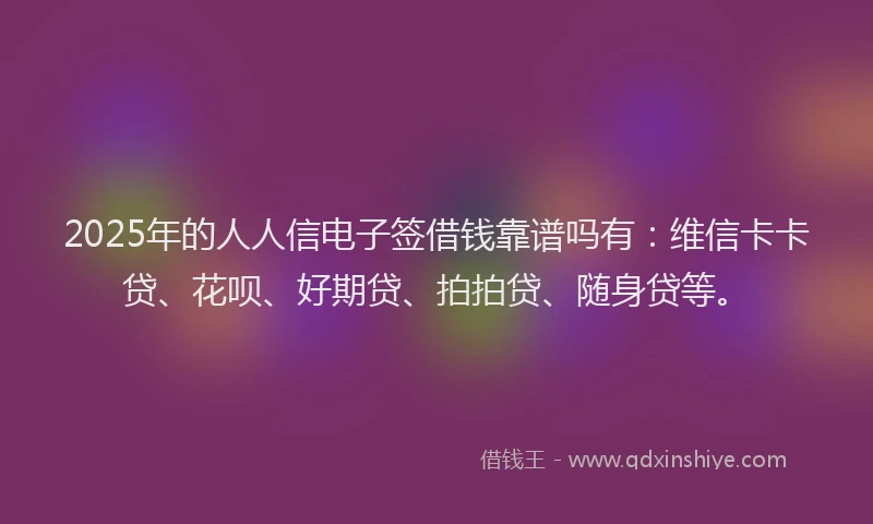 2025年的人人信电子签借钱靠谱吗有：维信卡卡贷、花呗、好期贷、拍拍贷、随身贷等。