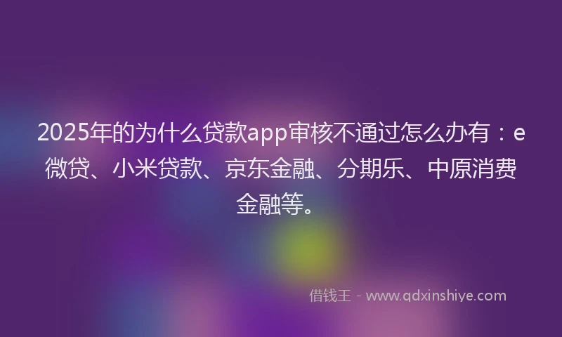 2025年的为什么贷款app审核不通过怎么办有：e微贷、小米贷款、京东金融、分期乐、中原消费金融等。