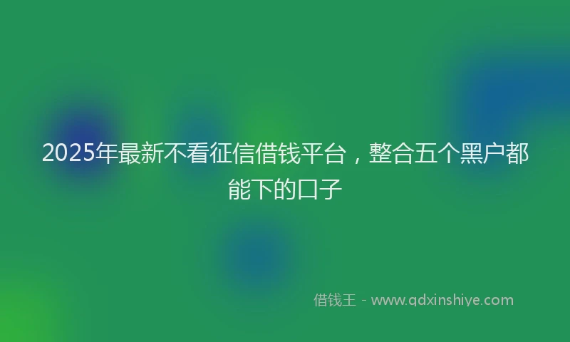 2025年最新不看征信借钱平台，整合五个黑户都能下的口子