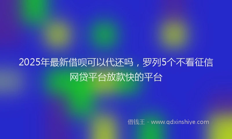 2025年最新借呗可以代还吗，罗列5个不看征信网贷平台放款快的平台