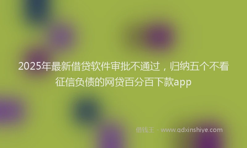 2025年最新借贷软件审批不通过，归纳五个不看征信负债的网贷百分百下款app