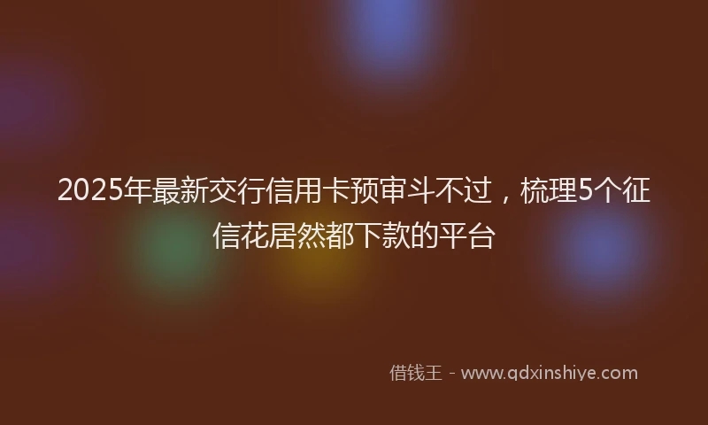 2025年最新交行信用卡预审斗不过，梳理5个征信花居然都下款的平台