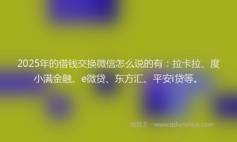 2025年的借钱交换微信怎么说的有：拉卡拉、度小满金融、e微贷、东方汇、平安i贷等。