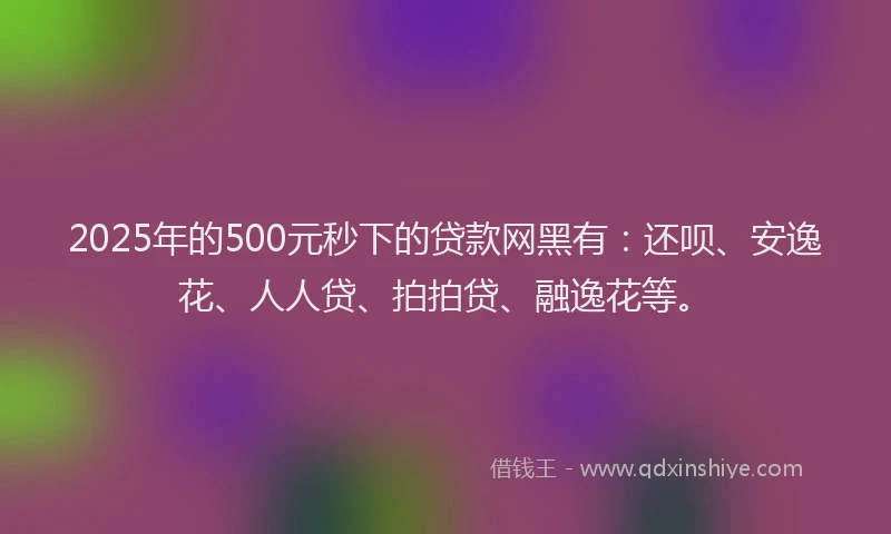 2025年的500元秒下的贷款网黑有：还呗、安逸花、人人贷、拍拍贷、融逸花等。