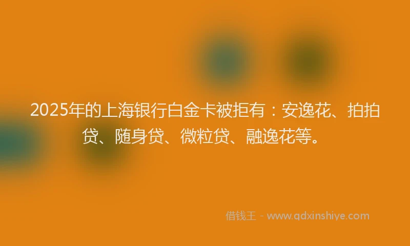 2025年的上海银行白金卡被拒有：安逸花、拍拍贷、随身贷、微粒贷、融逸花等。