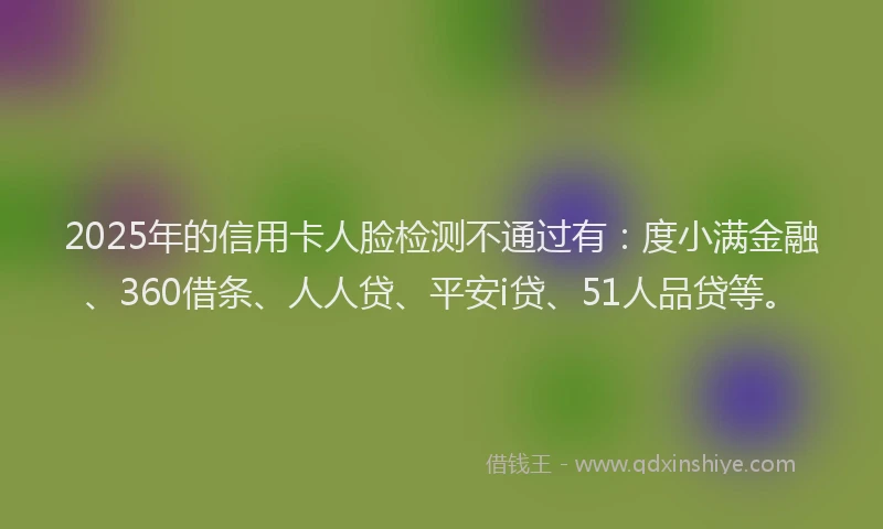 2025年的信用卡人脸检测不通过有：度小满金融、360借条、人人贷、平安i贷、51人品贷等。