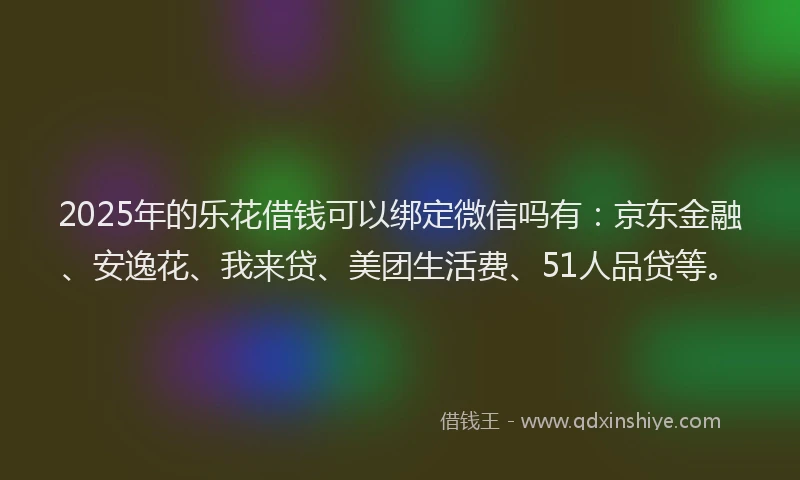 2025年的乐花借钱可以绑定微信吗有：京东金融、安逸花、我来贷、美团生活费、51人品贷等。