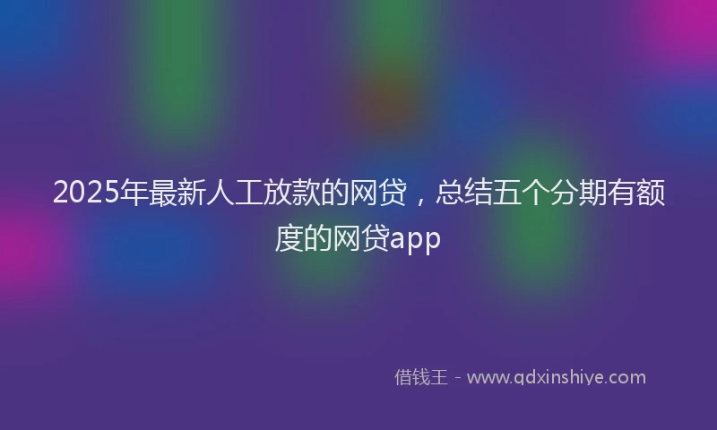 2025年最新人工放款的网贷，总结五个分期有额度的网贷app