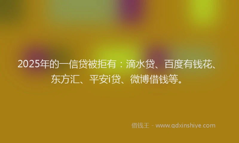2025年的一信贷被拒有：滴水贷、百度有钱花、东方汇、平安i贷、微博借钱等。