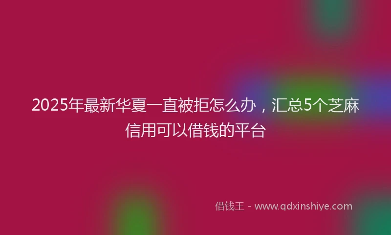 2025年最新华夏一直被拒怎么办，汇总5个芝麻信用可以借钱的平台