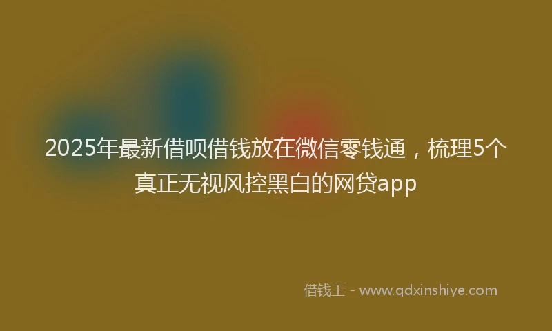 2025年最新借呗借钱放在微信零钱通，梳理5个真正无视风控黑白的网贷app