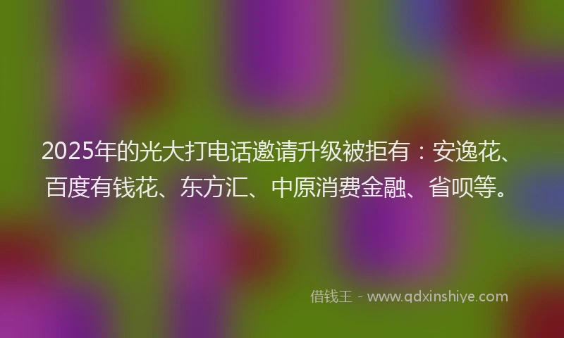 2025年的光大打电话邀请升级被拒有：安逸花、百度有钱花、东方汇、中原消费金融、省呗等。